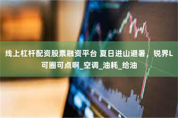 线上杠杆配资股票融资平台 夏日进山避暑，锐界L可圈可点啊_空调_油耗_给油