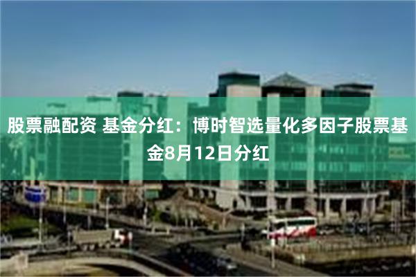 股票融配资 基金分红：博时智选量化多因子股票基金8月12日分红