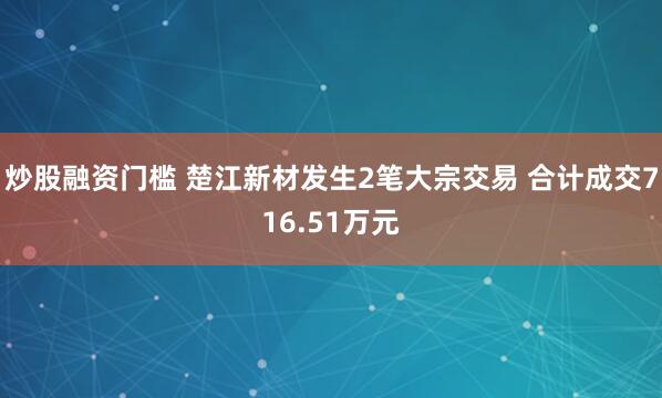 炒股融资门槛 楚江新材发生2笔大宗交易 合计成交716.51万元