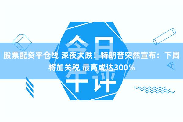 股票配资平仓线 深夜大跌！特朗普突然宣布：下周将加关税 最高或达300%
