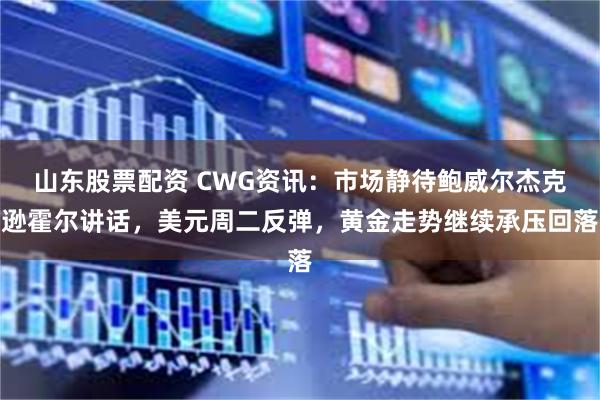 山东股票配资 CWG资讯：市场静待鲍威尔杰克逊霍尔讲话，美元周二反弹，黄金走势继续承压回落
