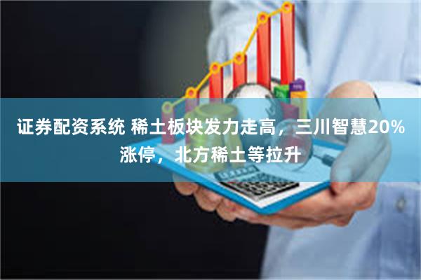 证券配资系统 稀土板块发力走高，三川智慧20%涨停，北方稀土等拉升
