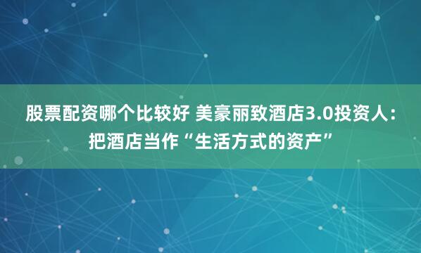 股票配资哪个比较好 美豪丽致酒店3.0投资人：把酒店当作“生活方式的资产”