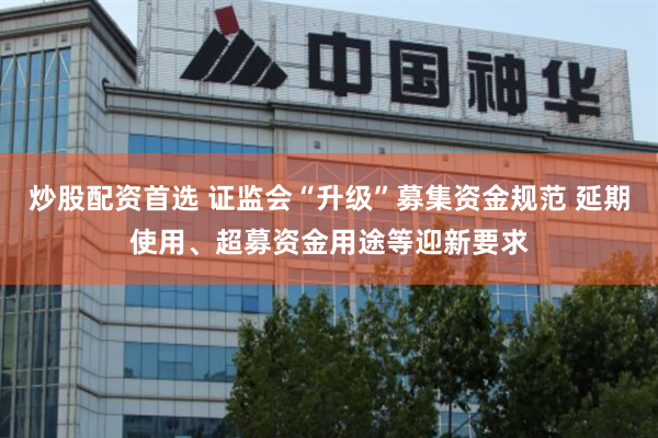炒股配资首选 证监会“升级”募集资金规范 延期使用、超募资金用途等迎新要求