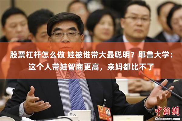 股票杠杆怎么做 娃被谁带大最聪明？耶鲁大学：这个人带娃智商更高，亲妈都比不了