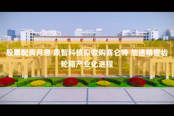 股票配资月息 鼎智科技拟收购赛仑特 加速精密齿轮箱产业化进程