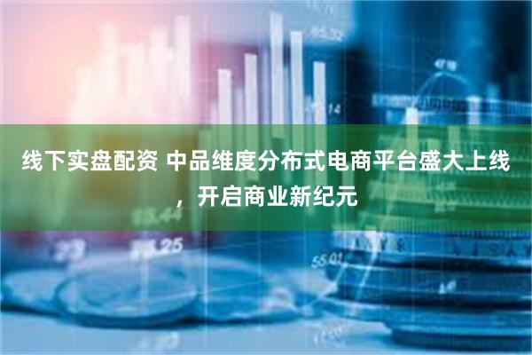 线下实盘配资 中品维度分布式电商平台盛大上线，开启商业新纪元