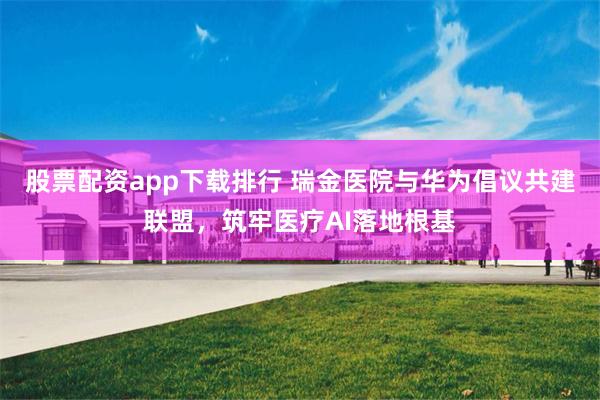股票配资app下载排行 瑞金医院与华为倡议共建联盟，筑牢医疗AI落地根基