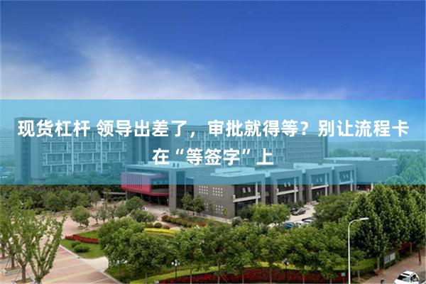 现货杠杆 领导出差了，审批就得等？别让流程卡在“等签字”上