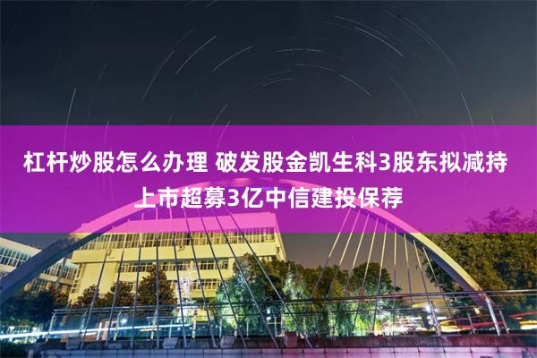 杠杆炒股怎么办理 破发股金凯生科3股东拟减持 上市超募3亿中信建投保荐