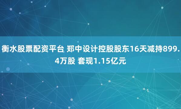 衡水股票配资平台 郑中设计控股股东16天减持899.4万股 套现1.15亿元