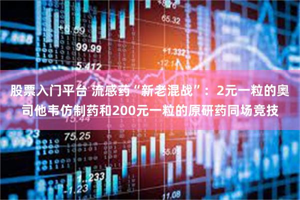 股票入门平台 流感药“新老混战”：2元一粒的奥司他韦仿制药和200元一粒的原研药同场竞技