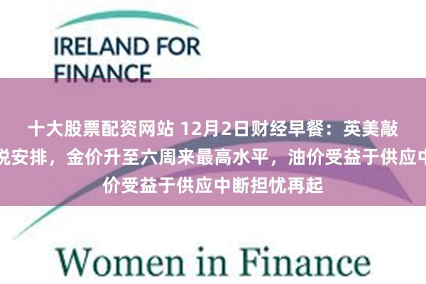 十大股票配资网站 12月2日财经早餐:英美敲定药品零关税安排,金价升至六周来最高水平,油价受益于供应中断担忧再起