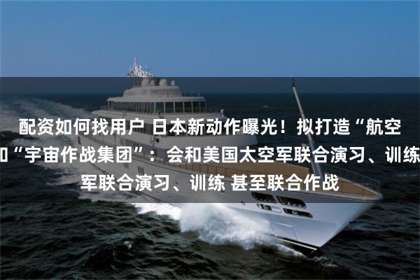 配资如何找用户 日本新动作曝光!拟打造“航空宇宙自卫队”和“宇宙作战集团”:会和美国太空军联合演习、训练 甚至联合作战