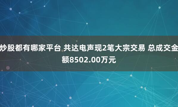炒股都有哪家平台 共达电声现2笔大宗交易 总成交金额8502.00万元