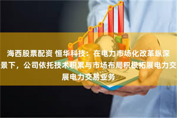 海西股票配资 恒华科技：在电力市场化改革纵深推进背景下，公司依托技术积累与市场布局积极拓展电力交易业务