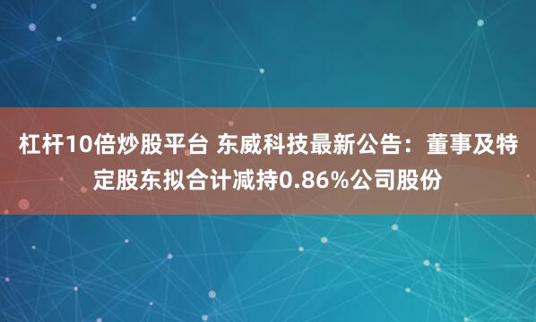 杠杆10倍炒股平台 东威科技最新公告：董事及特定股东拟合计减持0.86%公司股份