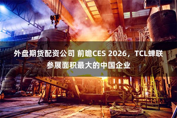 外盘期货配资公司 前瞻CES 2026，TCL蝉联参展面积最大的中国企业