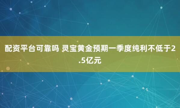 配资平台可靠吗 灵宝黄金预期一季度纯利不低于2.5亿元