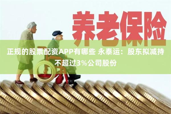 正规的股票配资APP有哪些 永泰运：股东拟减持不超过3%公司股份