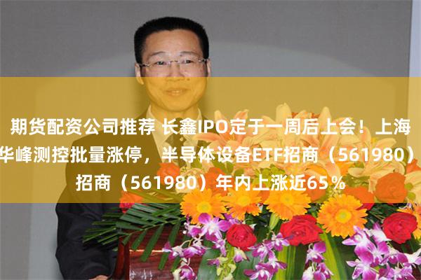 期货配资公司推荐 长鑫IPO定于一周后上会！上海合晶、金海通、华峰测控批量涨停，半导体设备ETF招商（561980）年内上涨近65％