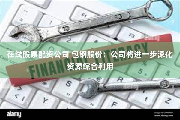 在线股票配资公司 包钢股份:公司将进一步深化资源综合利用