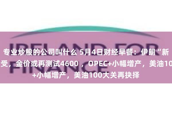 专业炒股的公司叫什么 5月4日财经早餐：伊朗“新提议”不可接受，金价或再测试4600 ，OPEC+小幅增产，美油100大关再抉择